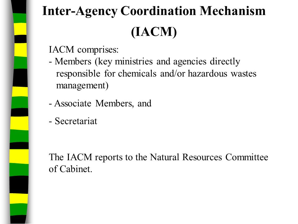 Inter-Agency Coordination Mechanism (IACM) IACM comprises: - Members (key ministries and agencies directly responsible for chemicals and/or hazardous wastes management) - Associate Members, and - Secretariat The IACM reports to the Natural Resources Committee of Cabinet.