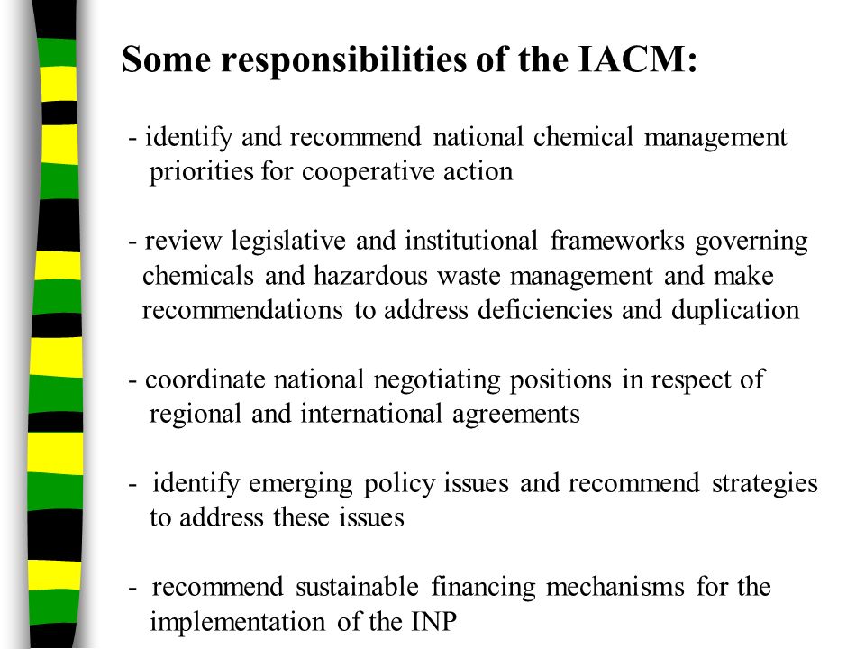 Some responsibilities of the IACM: - identify and recommend national chemical management priorities for cooperative action - review legislative and institutional frameworks governing chemicals and hazardous waste management and make recommendations to address deficiencies and duplication - coordinate national negotiating positions in respect of regional and international agreements - identify emerging policy issues and recommend strategies to address these issues - recommend sustainable financing mechanisms for the implementation of the INP