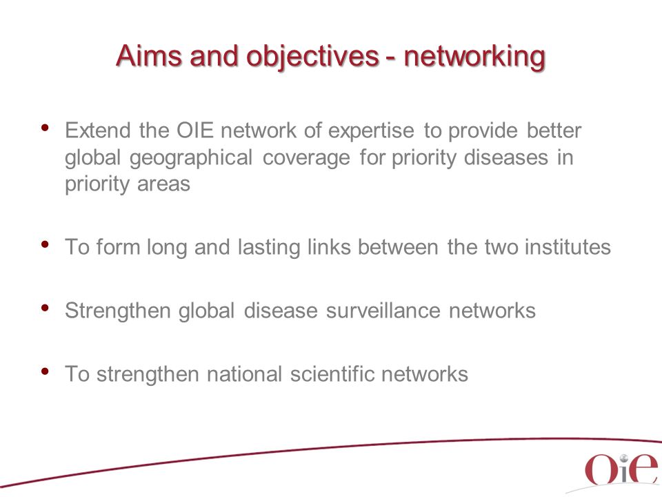 Aims and objectives - networking Extend the OIE network of expertise to provide better global geographical coverage for priority diseases in priority areas To form long and lasting links between the two institutes Strengthen global disease surveillance networks To strengthen national scientific networks