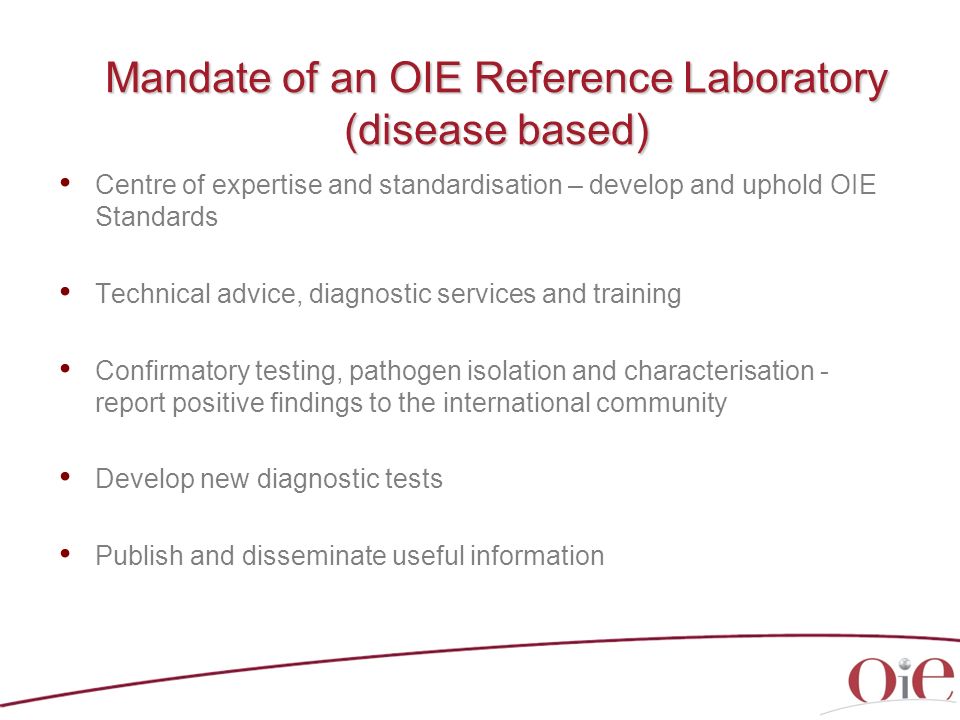 Mandate of an OIE Reference Laboratory (disease based) Centre of expertise and standardisation – develop and uphold OIE Standards Technical advice, diagnostic services and training Confirmatory testing, pathogen isolation and characterisation - report positive findings to the international community Develop new diagnostic tests Publish and disseminate useful information