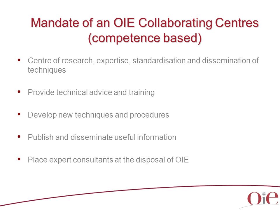 Mandate of an OIE Collaborating Centres (competence based) Centre of research, expertise, standardisation and dissemination of techniques Provide technical advice and training Develop new techniques and procedures Publish and disseminate useful information Place expert consultants at the disposal of OIE