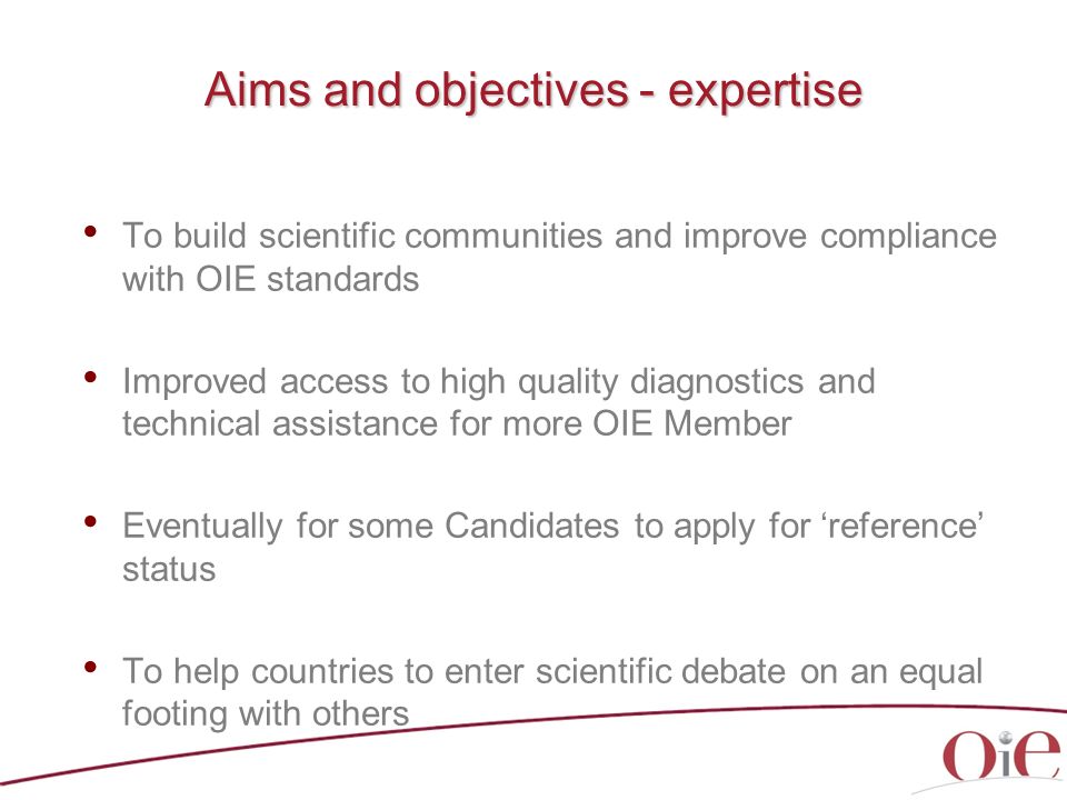 Aims and objectives - expertise To build scientific communities and improve compliance with OIE standards Improved access to high quality diagnostics and technical assistance for more OIE Member Eventually for some Candidates to apply for ‘reference’ status To help countries to enter scientific debate on an equal footing with others
