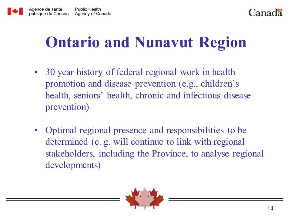 14 Ontario and Nunavut Region 30 year history of federal regional work in health promotion and disease prevention (e.g., children’s health, seniors’ health, chronic and infectious disease prevention) Optimal regional presence and responsibilities to be determined (e.