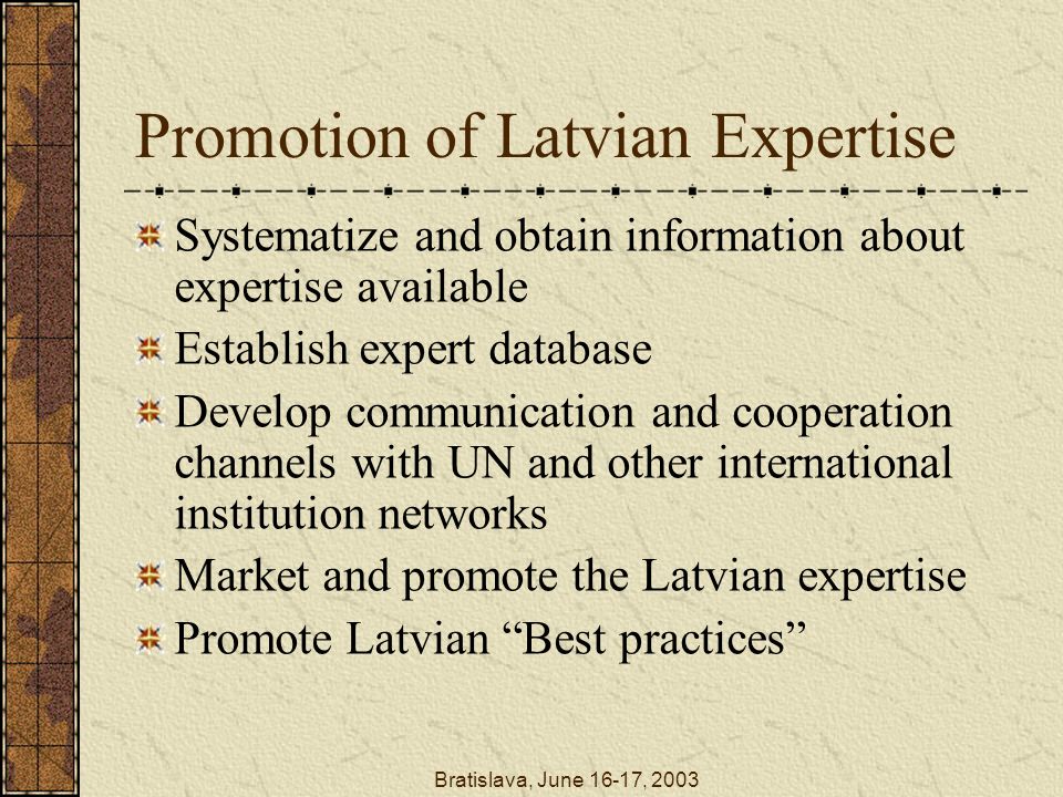 Bratislava, June 16-17, 2003 Promotion of Latvian Expertise Systematize and obtain information about expertise available Establish expert database Develop communication and cooperation channels with UN and other international institution networks Market and promote the Latvian expertise Promote Latvian Best practices