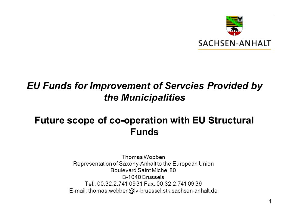 1 EU Funds for Improvement of Servcies Provided by the Municipalities Future scope of co-operation with EU Structural Funds Thomas Wobben Representation of Saxony-Anhalt to the European Union Boulevard Saint Michel 80 B-1040 Brussels Tel.: Fax: