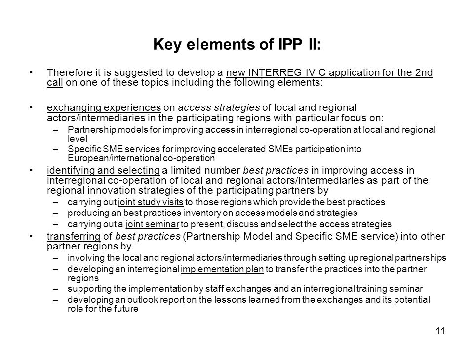 11 Key elements of IPP II: Therefore it is suggested to develop a new INTERREG IV C application for the 2nd call on one of these topics including the following elements: exchanging experiences on access strategies of local and regional actors/intermediaries in the participating regions with particular focus on: –Partnership models for improving access in interregional co-operation at local and regional level –Specific SME services for improving accelerated SMEs participation into European/international co-operation identifying and selecting a limited number best practices in improving access in interregional co-operation of local and regional actors/intermediaries as part of the regional innovation strategies of the participating partners by –carrying out joint study visits to those regions which provide the best practices –producing an best practices inventory on access models and strategies –carrying out a joint seminar to present, discuss and select the access strategies transferring of best practices (Partnership Model and Specific SME service) into other partner regions by –involving the local and regional actors/intermediaries through setting up regional partnerships –developing an interregional implementation plan to transfer the practices into the partner regions –supporting the implementation by staff exchanges and an interregional training seminar –developing an outlook report on the lessons learned from the exchanges and its potential role for the future