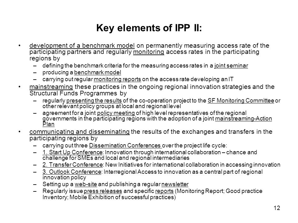12 Key elements of IPP II: development of a benchmark model on permanently measuring access rate of the participating partners and regularly monitoring access rates in the participating regions by –defining the benchmark criteria for the measuring access rates in a joint seminar –producing a benchmark model –carrying out regular monitoring reports on the access rate developing an IT mainstreaming these practices in the ongoing regional innovation strategies and the Structural Funds Programmes by –regularly presenting the results of the co-operation project to the SF Monitoring Committee or other relevant policy groups at local and regional level –agreement for a joint policy meeting of high level representatives of the regional governments in the participating regions with the adoption of a joint mainstreaming-Action Plan communicating and disseminating the results of the exchanges and transfers in the participating regions by –carrying out three Dissemination Conferences over the project life cycle: –1.