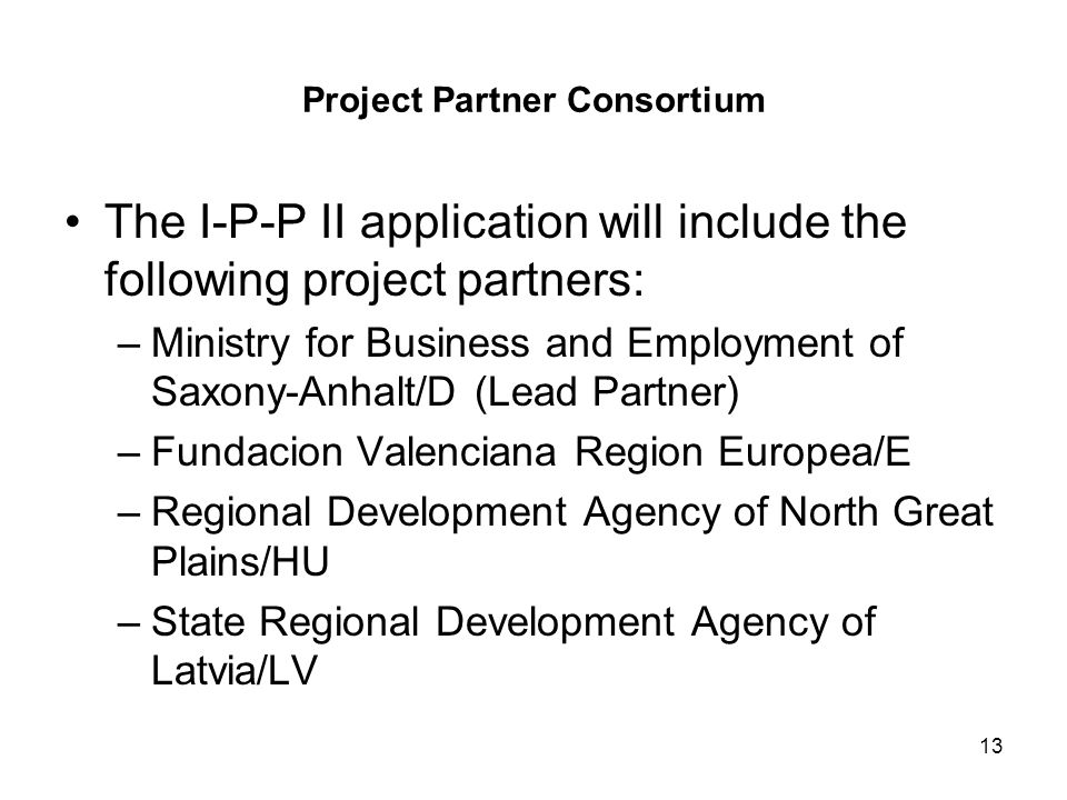 13 Project Partner Consortium The I-P-P II application will include the following project partners: –Ministry for Business and Employment of Saxony-Anhalt/D (Lead Partner) –Fundacion Valenciana Region Europea/E –Regional Development Agency of North Great Plains/HU –State Regional Development Agency of Latvia/LV