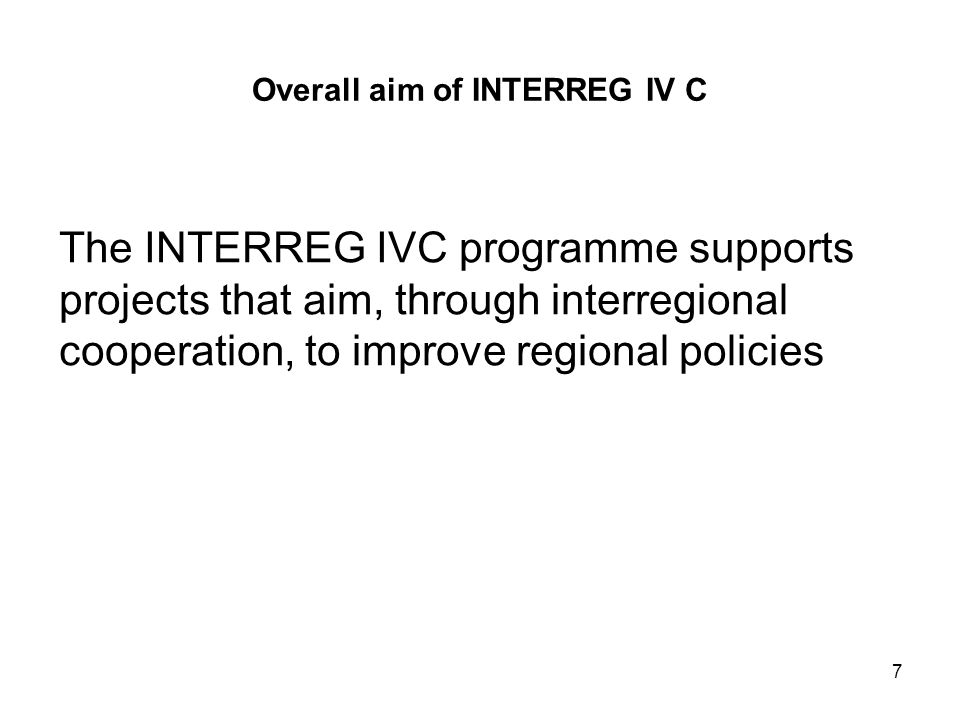7 Overall aim of INTERREG IV C The INTERREG IVC programme supports projects that aim, through interregional cooperation, to improve regional policies