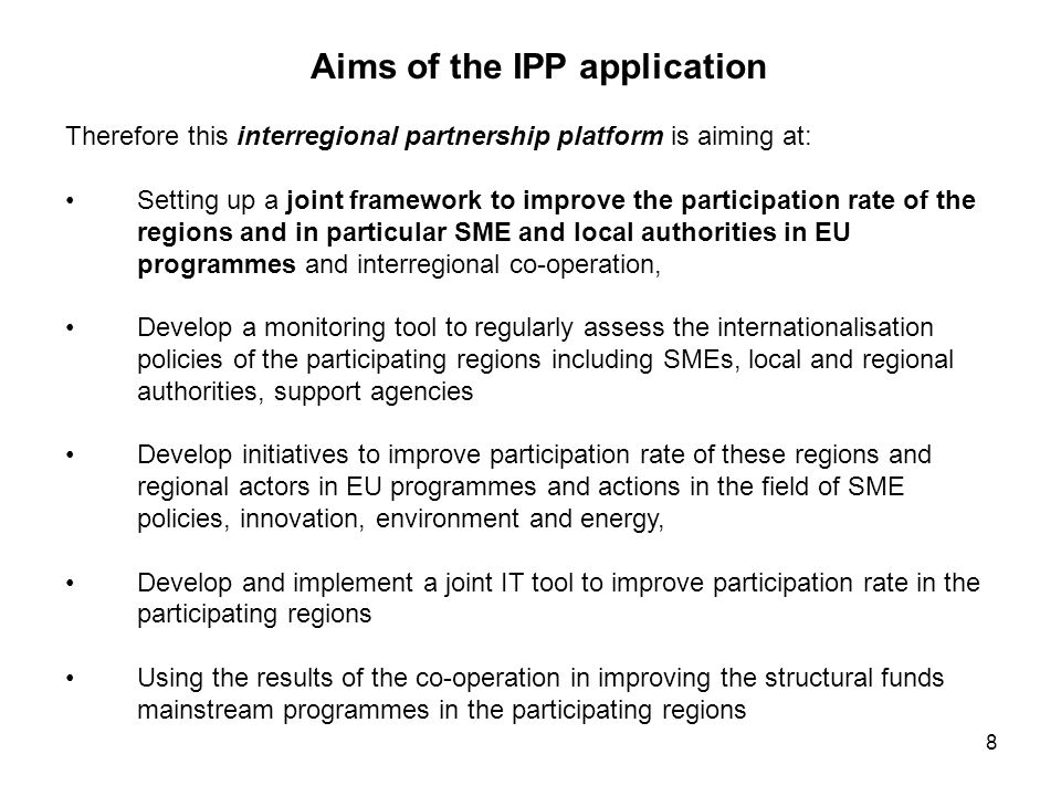 8 Aims of the IPP application Therefore this interregional partnership platform is aiming at: Setting up a joint framework to improve the participation rate of the regions and in particular SME and local authorities in EU programmes and interregional co-operation, Develop a monitoring tool to regularly assess the internationalisation policies of the participating regions including SMEs, local and regional authorities, support agencies Develop initiatives to improve participation rate of these regions and regional actors in EU programmes and actions in the field of SME policies, innovation, environment and energy, Develop and implement a joint IT tool to improve participation rate in the participating regions Using the results of the co-operation in improving the structural funds mainstream programmes in the participating regions