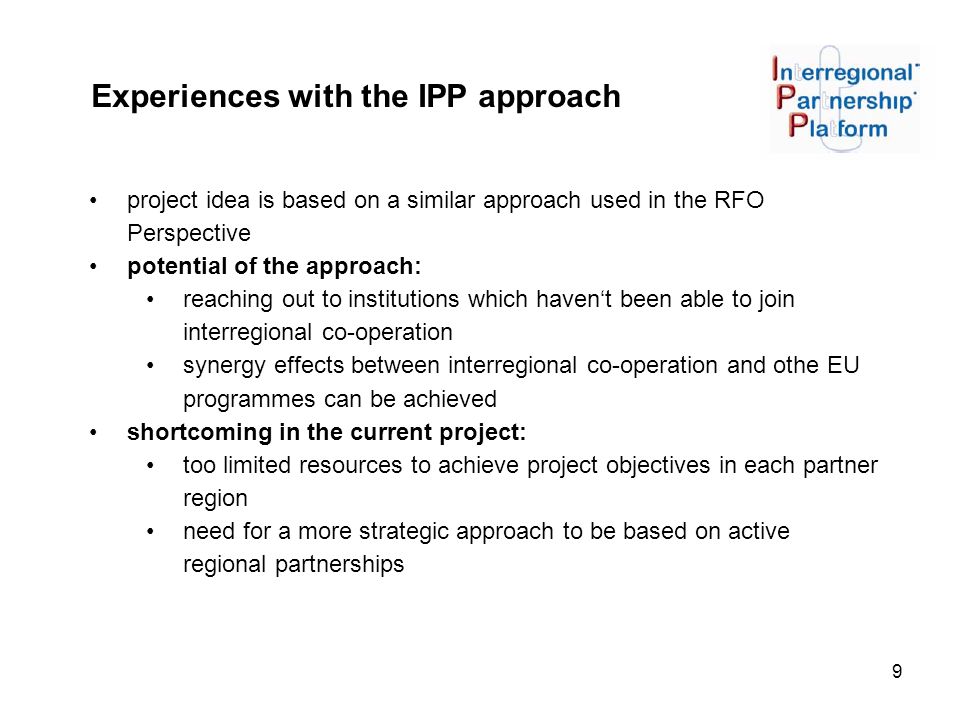 9 Experiences with the IPP approach project idea is based on a similar approach used in the RFO Perspective potential of the approach: reaching out to institutions which haven‘t been able to join interregional co-operation synergy effects between interregional co-operation and othe EU programmes can be achieved shortcoming in the current project: too limited resources to achieve project objectives in each partner region need for a more strategic approach to be based on active regional partnerships