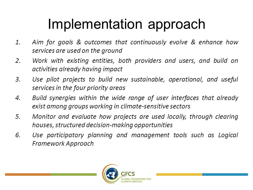 Implementation approach 1.Aim for goals & outcomes that continuously evolve & enhance how services are used on the ground 2.Work with existing entities, both providers and users, and build on activities already having impact 3.Use pilot projects to build new sustainable, operational, and useful services in the four priority areas 4.Build synergies within the wide range of user interfaces that already exist among groups working in climate-sensitive sectors 5.Monitor and evaluate how projects are used locally, through clearing houses, structured decision-making opportunities 6.Use participatory planning and management tools such as Logical Framework Approach