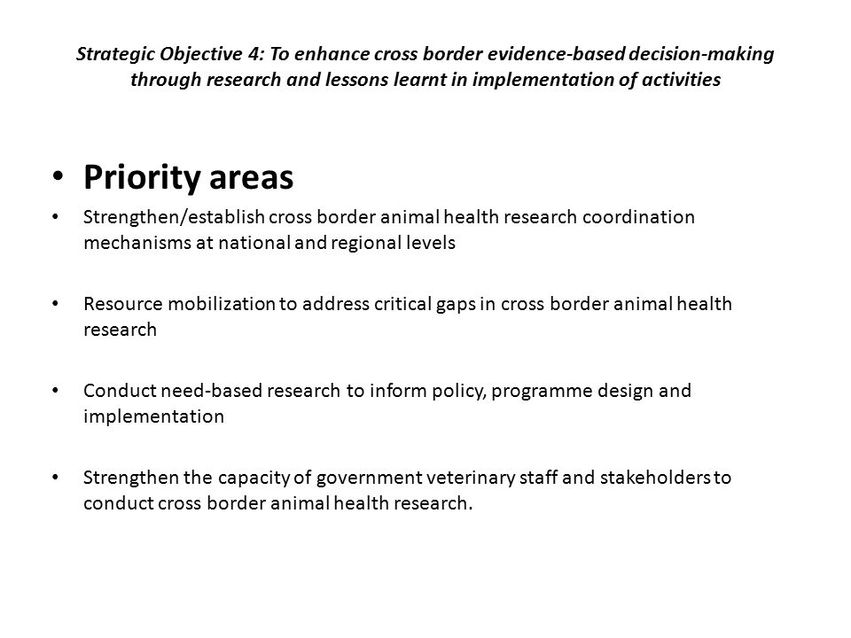 Strategic Objective 4: To enhance cross border evidence-based decision-making through research and lessons learnt in implementation of activities Priority areas Strengthen/establish cross border animal health research coordination mechanisms at national and regional levels Resource mobilization to address critical gaps in cross border animal health research Conduct need-based research to inform policy, programme design and implementation Strengthen the capacity of government veterinary staff and stakeholders to conduct cross border animal health research.