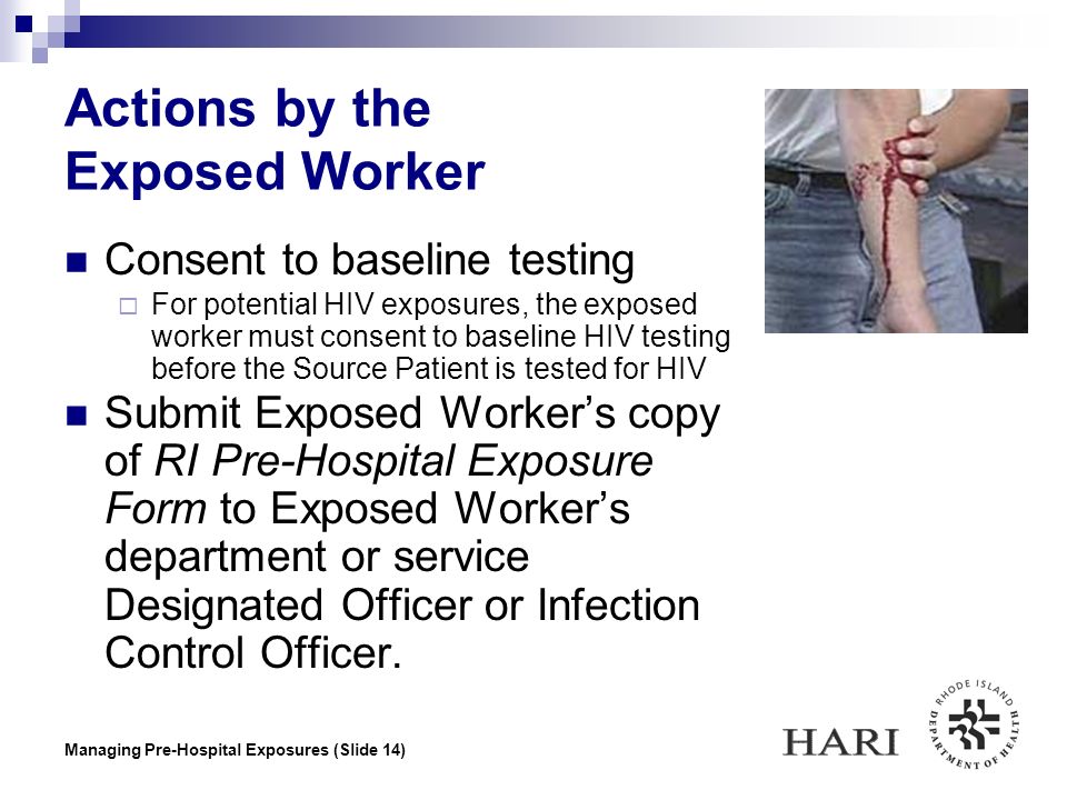 Managing Pre-Hospital Exposures (Slide 14) Actions by the Exposed Worker Consent to baseline testing  For potential HIV exposures, the exposed worker must consent to baseline HIV testing before the Source Patient is tested for HIV Submit Exposed Worker’s copy of RI Pre-Hospital Exposure Form to Exposed Worker’s department or service Designated Officer or Infection Control Officer.