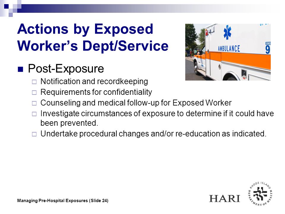 Managing Pre-Hospital Exposures (Slide 24) Actions by Exposed Worker’s Dept/Service Post-Exposure  Notification and recordkeeping  Requirements for confidentiality  Counseling and medical follow-up for Exposed Worker  Investigate circumstances of exposure to determine if it could have been prevented.