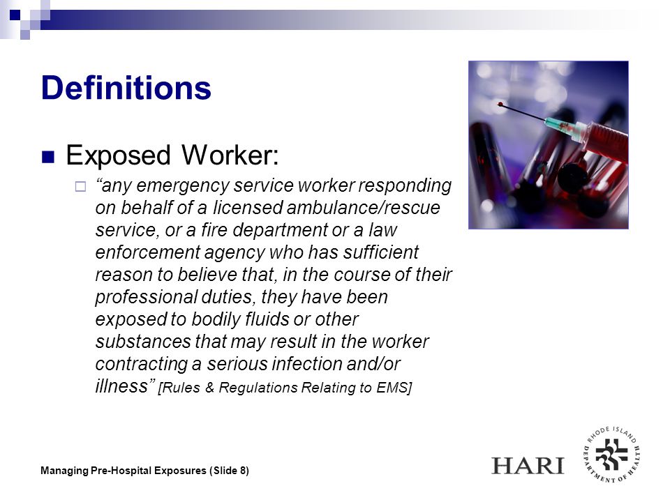 Managing Pre-Hospital Exposures (Slide 8) Definitions Exposed Worker:  any emergency service worker responding on behalf of a licensed ambulance/rescue service, or a fire department or a law enforcement agency who has sufficient reason to believe that, in the course of their professional duties, they have been exposed to bodily fluids or other substances that may result in the worker contracting a serious infection and/or illness [Rules & Regulations Relating to EMS]