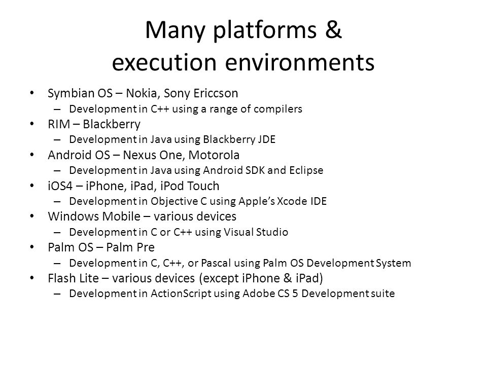 Many platforms & execution environments Symbian OS – Nokia, Sony Ericcson – Development in C++ using a range of compilers RIM – Blackberry – Development in Java using Blackberry JDE Android OS – Nexus One, Motorola – Development in Java using Android SDK and Eclipse iOS4 – iPhone, iPad, iPod Touch – Development in Objective C using Apple’s Xcode IDE Windows Mobile – various devices – Development in C or C++ using Visual Studio Palm OS – Palm Pre – Development in C, C++, or Pascal using Palm OS Development System Flash Lite – various devices (except iPhone & iPad) – Development in ActionScript using Adobe CS 5 Development suite