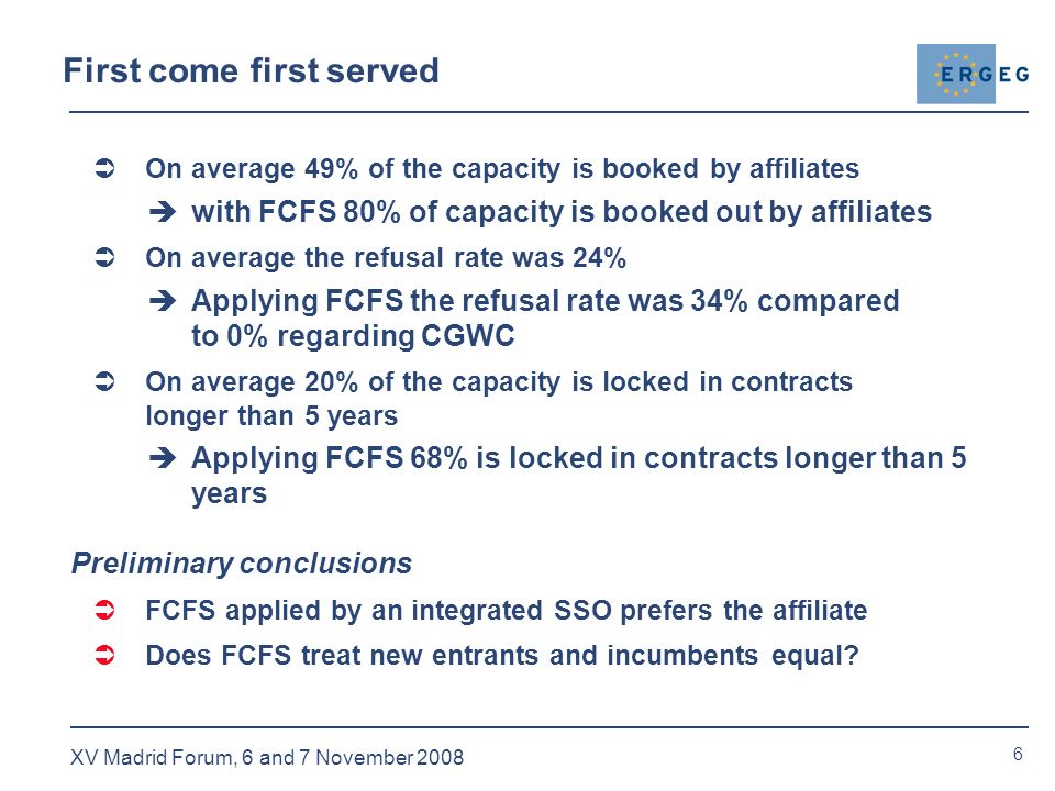 6 XV Madrid Forum, 6 and 7 November 2008 First come first served  On average 49% of the capacity is booked by affiliates  with FCFS 80% of capacity is booked out by affiliates  On average the refusal rate was 24%  Applying FCFS the refusal rate was 34% compared to 0% regarding CGWC  On average 20% of the capacity is locked in contracts longer than 5 years  Applying FCFS 68% is locked in contracts longer than 5 years Preliminary conclusions  FCFS applied by an integrated SSO prefers the affiliate  Does FCFS treat new entrants and incumbents equal