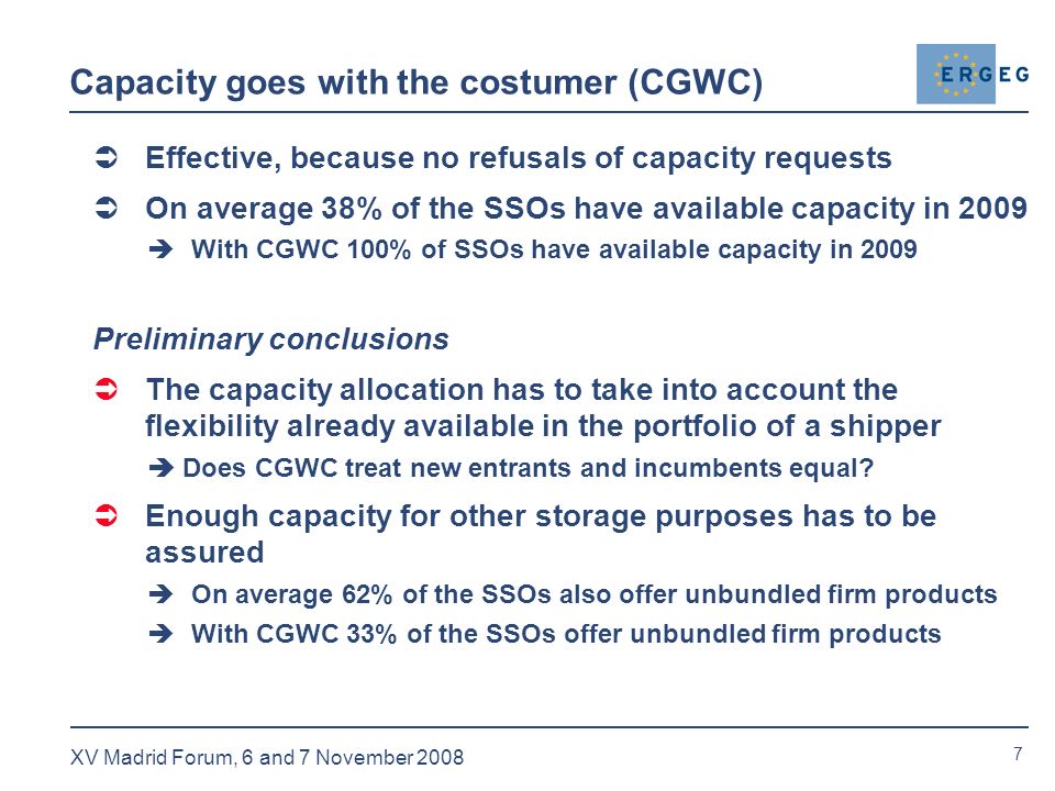 7 XV Madrid Forum, 6 and 7 November 2008 Capacity goes with the costumer (CGWC)  Effective, because no refusals of capacity requests  On average 38% of the SSOs have available capacity in 2009  With CGWC 100% of SSOs have available capacity in 2009 Preliminary conclusions  The capacity allocation has to take into account the flexibility already available in the portfolio of a shipper  Does CGWC treat new entrants and incumbents equal.