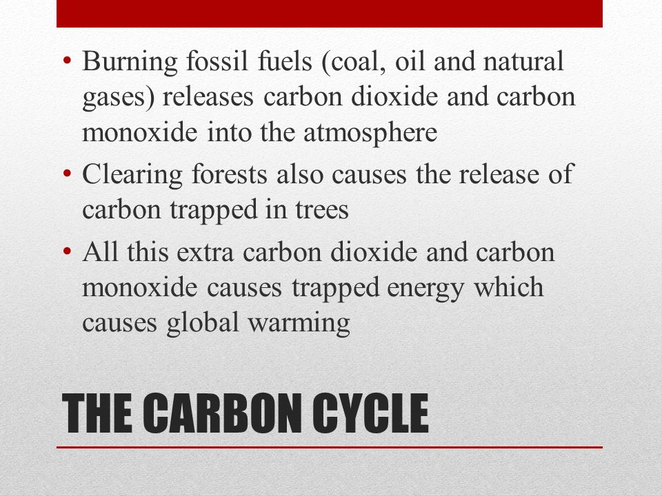 Burning fossil fuels (coal, oil and natural gases) releases carbon dioxide and carbon monoxide into the atmosphere Clearing forests also causes the release of carbon trapped in trees All this extra carbon dioxide and carbon monoxide causes trapped energy which causes global warming