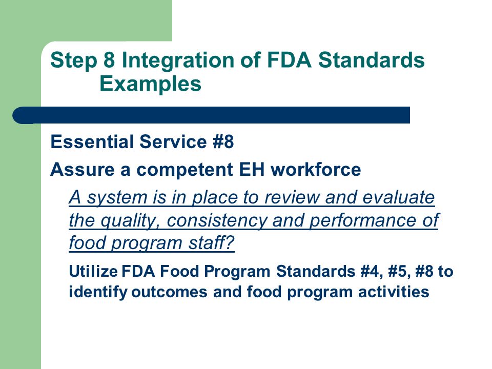 Step 8 Integration of FDA Standards Examples Essential Service #8 Assure a competent EH workforce A system is in place to review and evaluate the quality, consistency and performance of food program staff.
