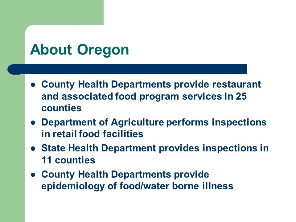 About Oregon County Health Departments provide restaurant and associated food program services in 25 counties Department of Agriculture performs inspections in retail food facilities State Health Department provides inspections in 11 counties County Health Departments provide epidemiology of food/water borne illness