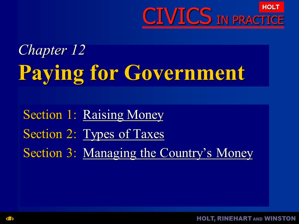 HOLT, RINEHART AND WINSTON1 CIVICS IN PRACTICE HOLT Chapter 12 Paying for Government Section 1:Raising Money Raising MoneyRaising Money Section 2:Types of Taxes Types of TaxesTypes of Taxes Section 3:Managing the Country’s Money Managing the Country’s MoneyManaging the Country’s Money
