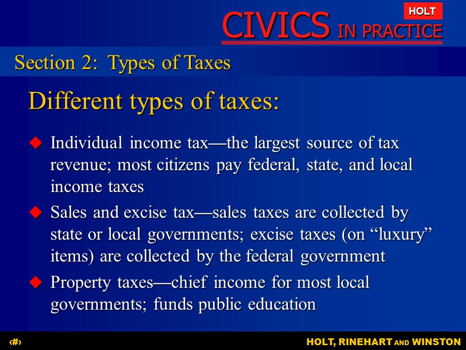 CIVICS IN PRACTICE HOLT HOLT, RINEHART AND WINSTON11 Different types of taxes:  Individual income tax—the largest source of tax revenue; most citizens pay federal, state, and local income taxes  Sales and excise tax—sales taxes are collected by state or local governments; excise taxes (on luxury items) are collected by the federal government  Property taxes—chief income for most local governments; funds public education Section 2:Types of Taxes
