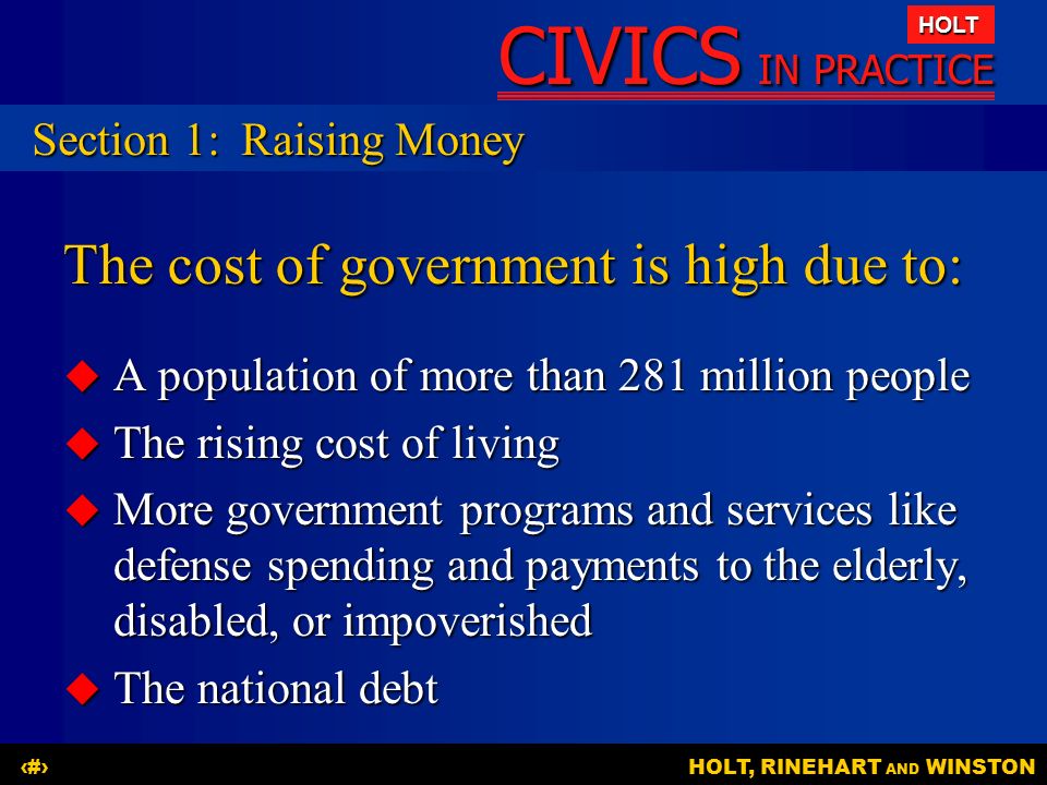 CIVICS IN PRACTICE HOLT HOLT, RINEHART AND WINSTON4 The cost of government is high due to:  A population of more than 281 million people  The rising cost of living  More government programs and services like defense spending and payments to the elderly, disabled, or impoverished  The national debt Section 1:Raising Money