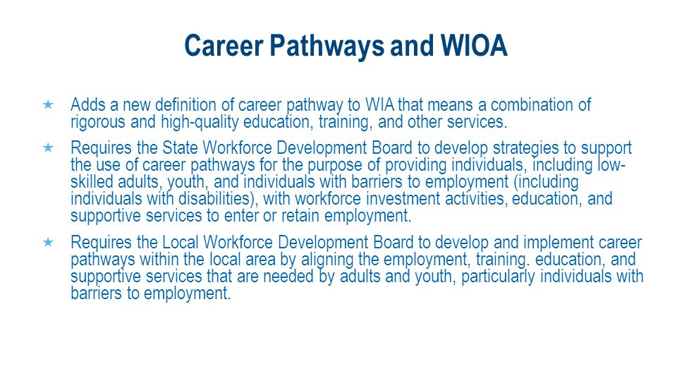 Career Pathways and WIOA  Adds a new definition of career pathway to WIA that means a combination of rigorous and high-quality education, training, and other services.