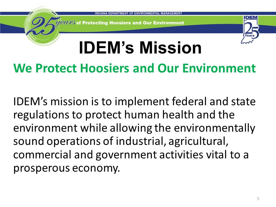 5 IDEM’s Mission We Protect Hoosiers and Our Environment IDEM’s mission is to implement federal and state regulations to protect human health and the environment while allowing the environmentally sound operations of industrial, agricultural, commercial and government activities vital to a prosperous economy.