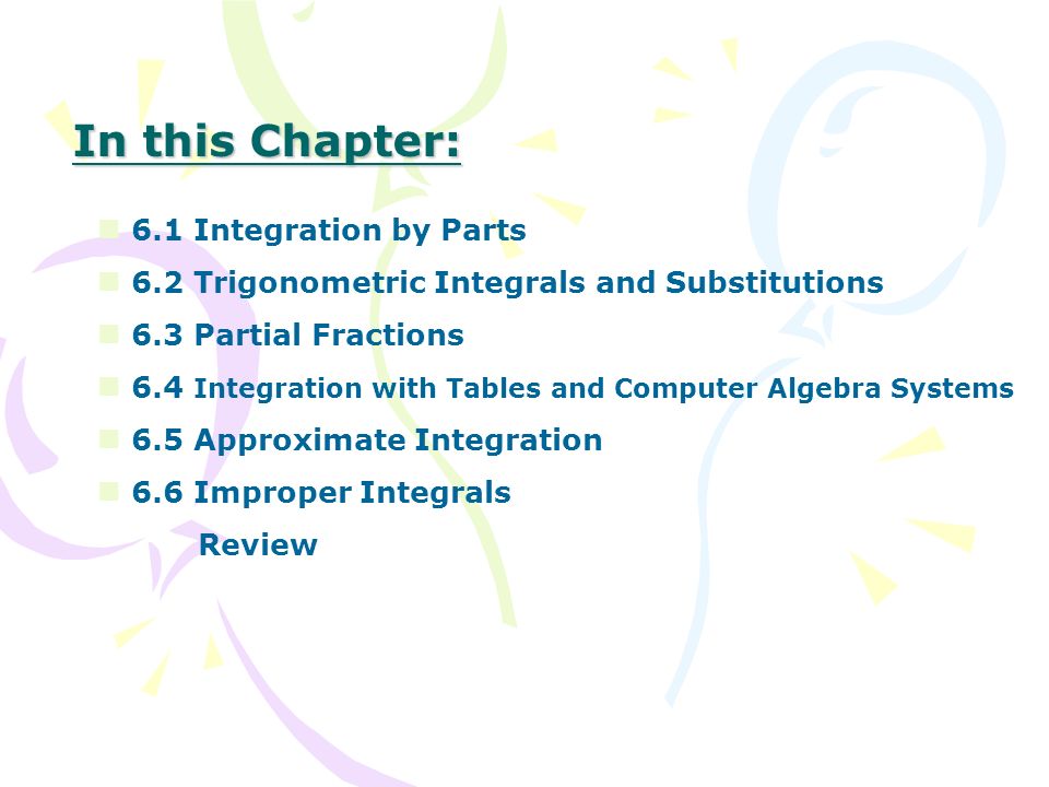 In this Chapter: 6.1 Integration by Parts 6.2 Trigonometric Integrals and Substitutions 6.3 Partial Fractions 6.4 Integration with Tables and Computer Algebra Systems 6.5 Approximate Integration 6.6 Improper Integrals Review