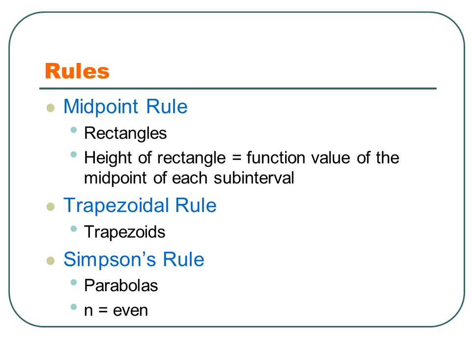 Rules Midpoint Rule Rectangles Height of rectangle = function value of the midpoint of each subinterval Trapezoidal Rule Trapezoids Simpson’s Rule Parabolas n = even