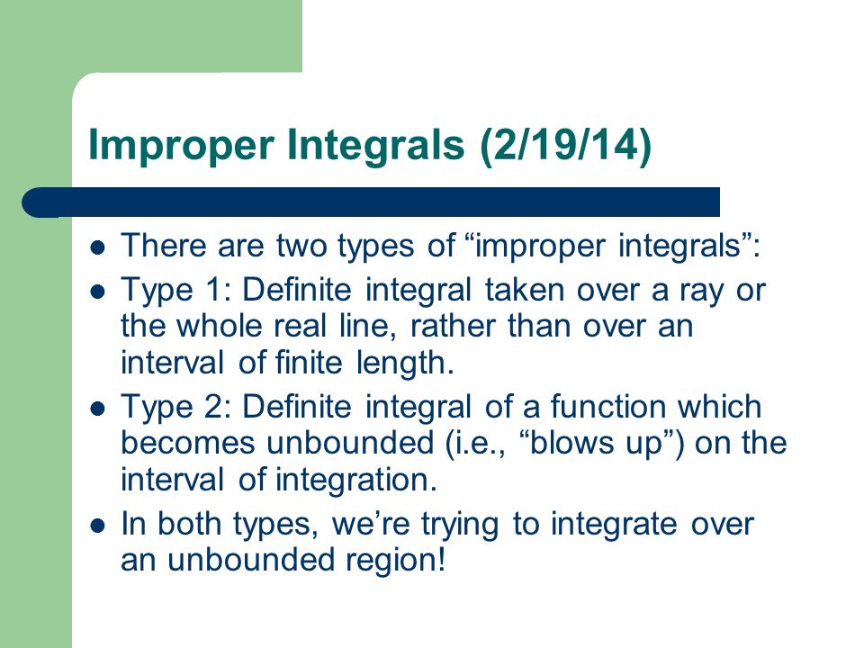 Improper Integrals (2/19/14) There are two types of improper integrals : Type 1: Definite integral taken over a ray or the whole real line, rather than over an interval of finite length.