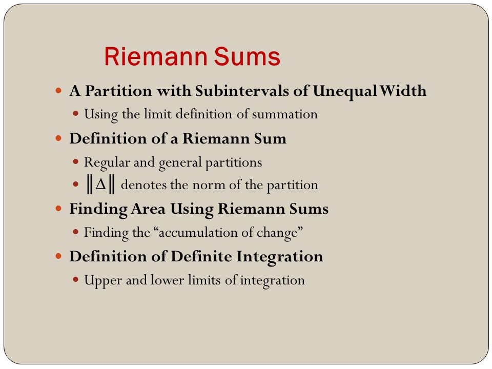 Riemann Sums A Partition with Subintervals of Unequal Width Using the limit definition of summation Definition of a Riemann Sum Regular and general partitions ║ ∆ ║ denotes the norm of the partition Finding Area Using Riemann Sums Finding the accumulation of change Definition of Definite Integration Upper and lower limits of integration