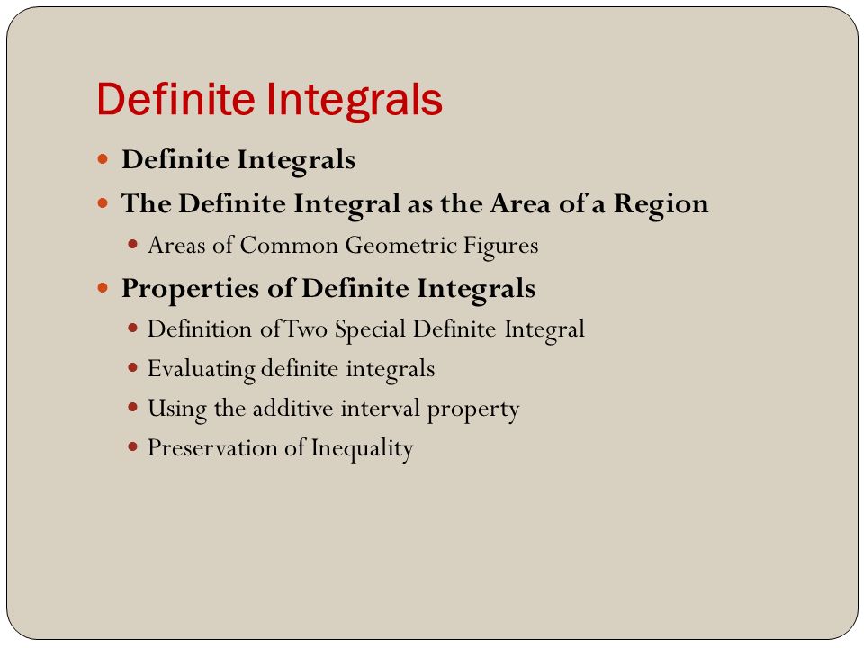 Definite Integrals The Definite Integral as the Area of a Region Areas of Common Geometric Figures Properties of Definite Integrals Definition of Two Special Definite Integral Evaluating definite integrals Using the additive interval property Preservation of Inequality