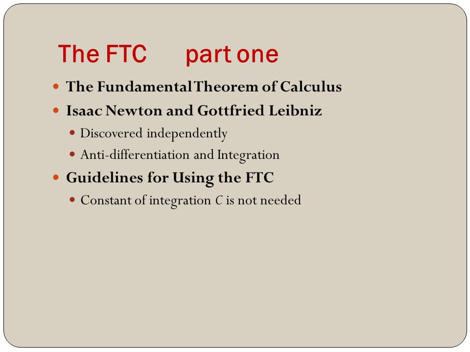 The FTC part one The Fundamental Theorem of Calculus Isaac Newton and Gottfried Leibniz Discovered independently Anti-differentiation and Integration Guidelines for Using the FTC Constant of integration C is not needed