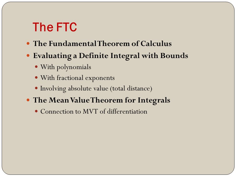 The FTC The Fundamental Theorem of Calculus Evaluating a Definite Integral with Bounds With polynomials With fractional exponents Involving absolute value (total distance) The Mean Value Theorem for Integrals Connection to MVT of differentiation