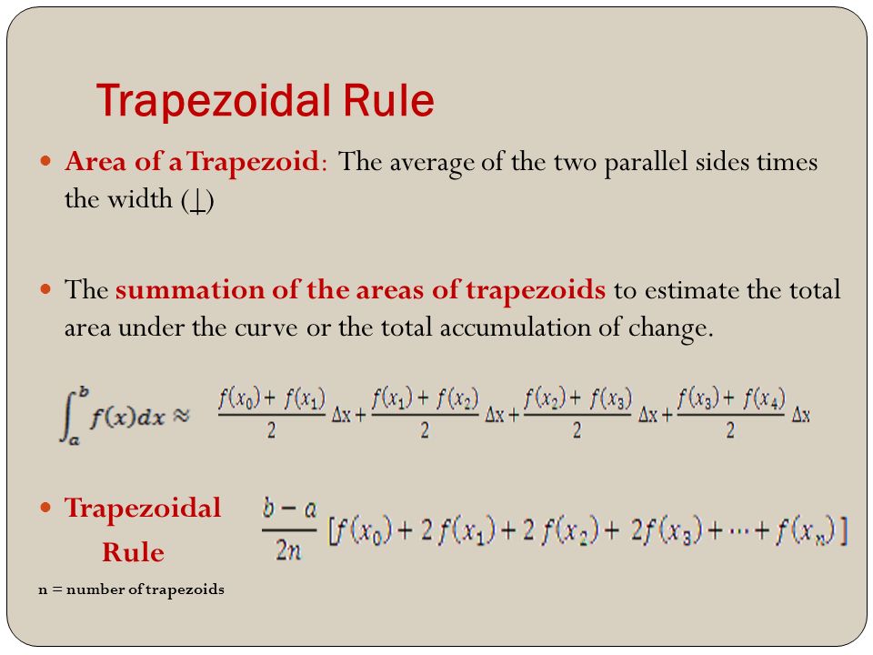 Trapezoidal Rule Area of a Trapezoid: The average of the two parallel sides times the width (|) The summation of the areas of trapezoids to estimate the total area under the curve or the total accumulation of change.