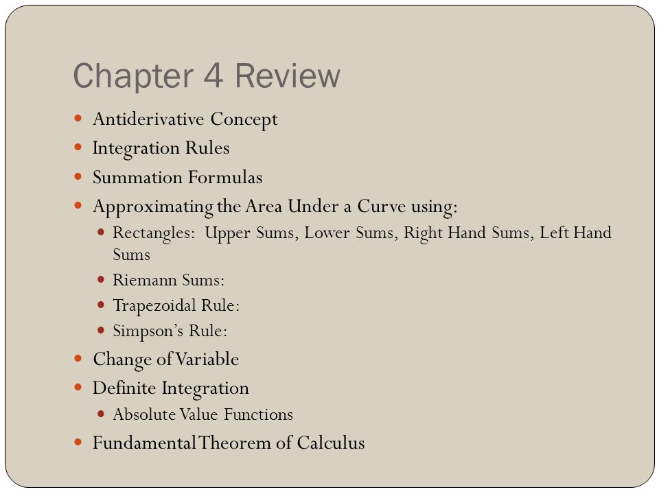 Chapter 4 Review Antiderivative Concept Integration Rules Summation Formulas Approximating the Area Under a Curve using: Rectangles: Upper Sums, Lower Sums, Right Hand Sums, Left Hand Sums Riemann Sums: Trapezoidal Rule: Simpson’s Rule: Change of Variable Definite Integration Absolute Value Functions Fundamental Theorem of Calculus