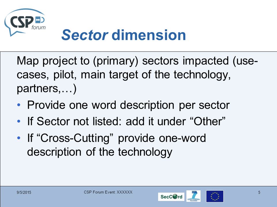 Sector dimension Map project to (primary) sectors impacted (use- cases, pilot, main target of the technology, partners,…) Provide one word description per sector If Sector not listed: add it under Other If Cross-Cutting provide one-word description of the technology 9/5/2015 CSP Forum Event: XXXXXX 5