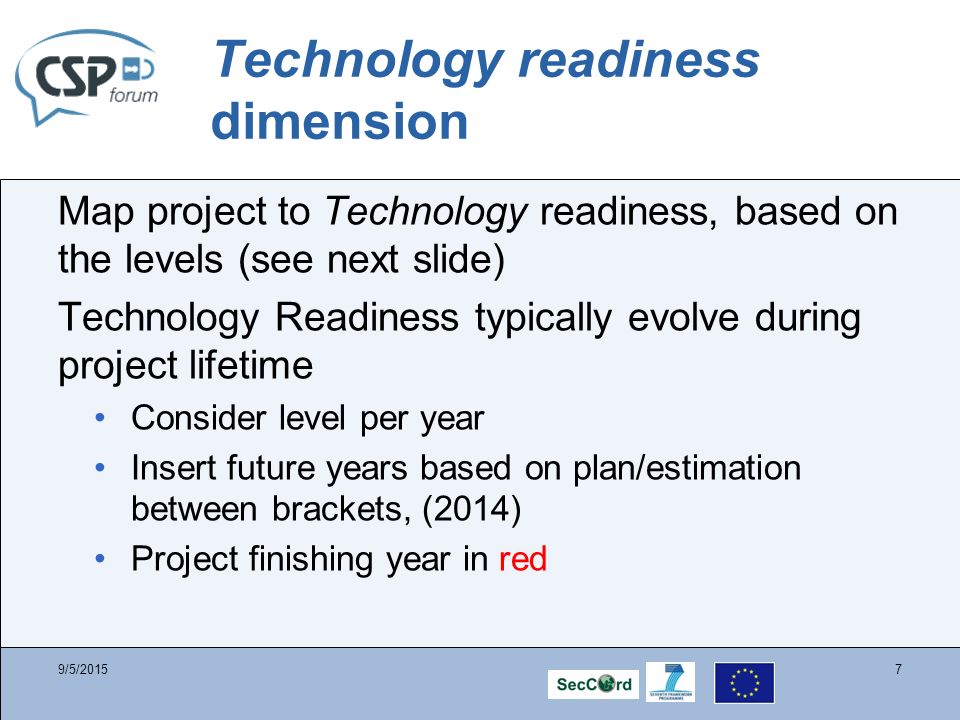 Technology readiness dimension Map project to Technology readiness, based on the levels (see next slide) Technology Readiness typically evolve during project lifetime Consider level per year Insert future years based on plan/estimation between brackets, (2014) Project finishing year in red 9/5/20157