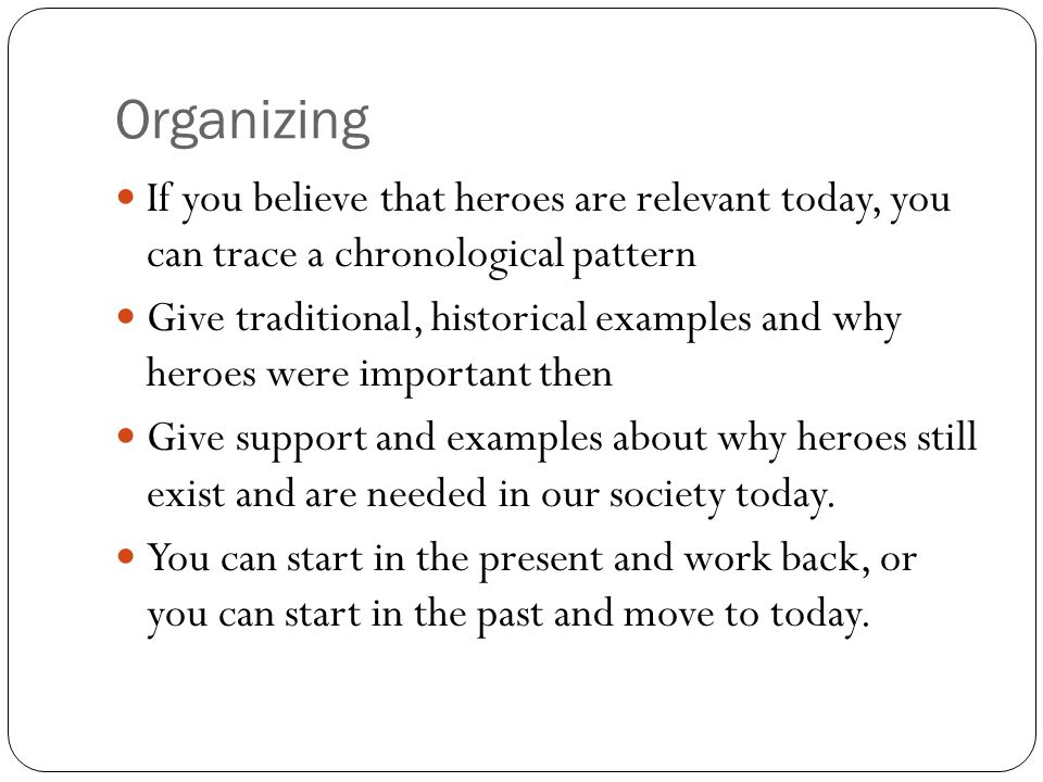 Organizing If you believe that heroes are relevant today, you can trace a chronological pattern Give traditional, historical examples and why heroes were important then Give support and examples about why heroes still exist and are needed in our society today.