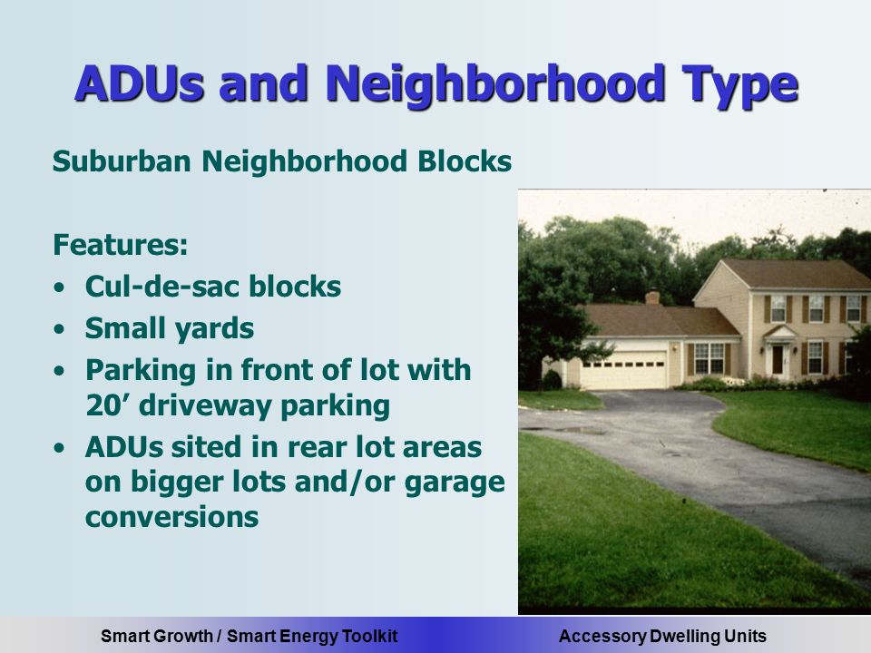 Smart Growth / Smart Energy Toolkit Accessory Dwelling Units ADUs and Neighborhood Type Suburban Neighborhood Blocks Features: Cul-de-sac blocks Small yards Parking in front of lot with 20’ driveway parking ADUs sited in rear lot areas on bigger lots and/or garage conversions
