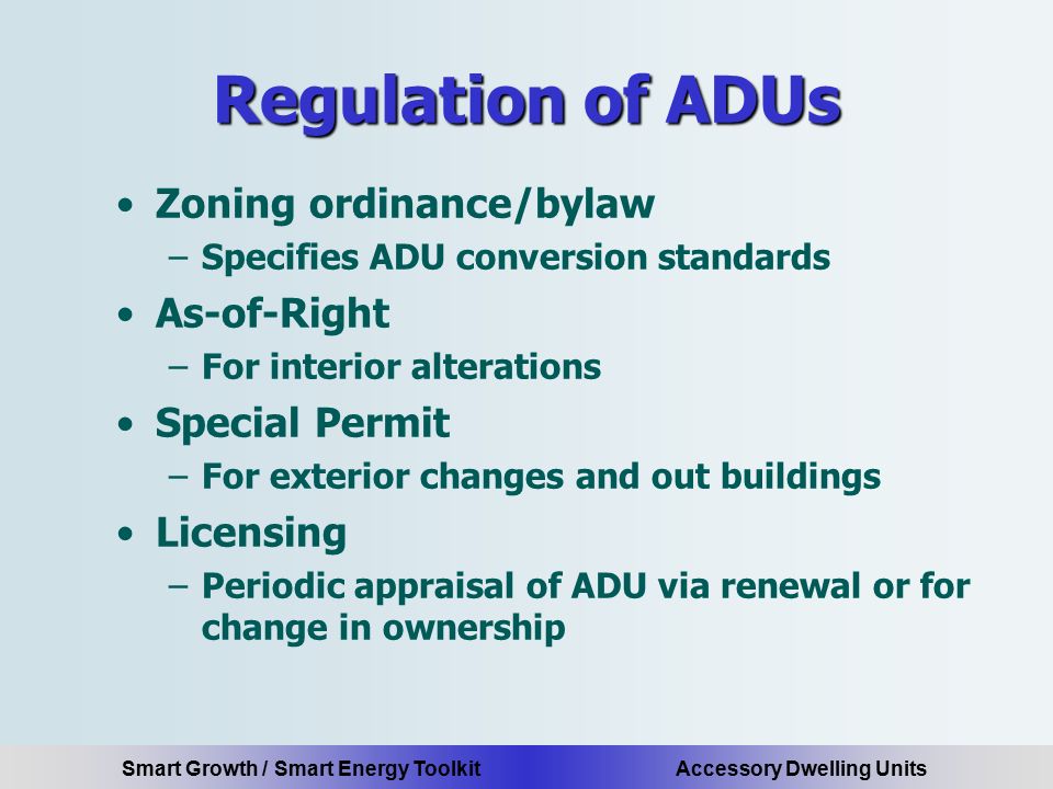 Smart Growth / Smart Energy Toolkit Accessory Dwelling Units Regulation of ADUs Zoning ordinance/bylaw –Specifies ADU conversion standards As-of-Right –For interior alterations Special Permit –For exterior changes and out buildings Licensing –Periodic appraisal of ADU via renewal or for change in ownership