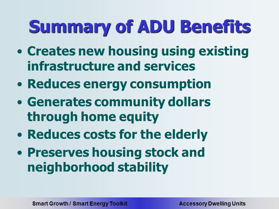 Smart Growth / Smart Energy Toolkit Accessory Dwelling Units Summary of ADU Benefits Creates new housing using existing infrastructure and services Reduces energy consumption Generates community dollars through home equity Reduces costs for the elderly Preserves housing stock and neighborhood stability