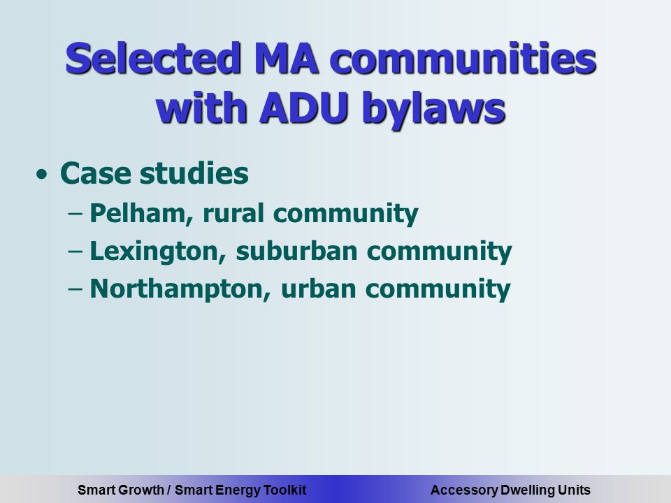 Smart Growth / Smart Energy Toolkit Accessory Dwelling Units Selected MA communities with ADU bylaws Case studies –Pelham, rural community –Lexington, suburban community –Northampton, urban community