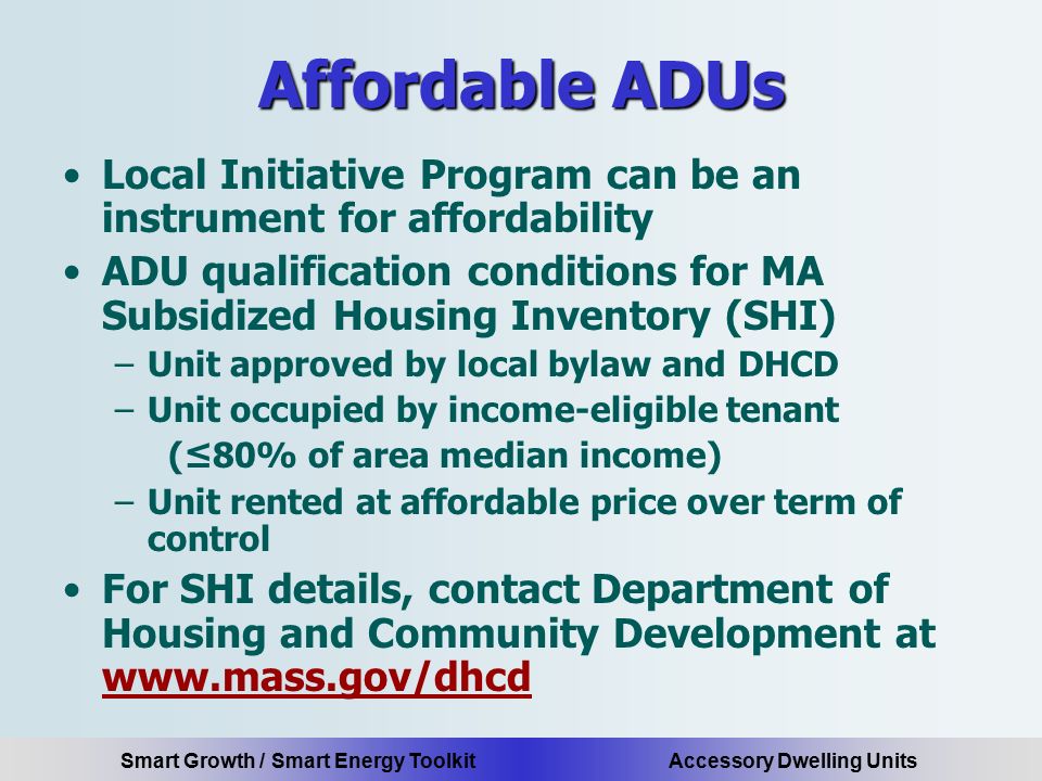 Smart Growth / Smart Energy Toolkit Accessory Dwelling Units Affordable ADUs Local Initiative Program can be an instrument for affordability ADU qualification conditions for MA Subsidized Housing Inventory (SHI) –Unit approved by local bylaw and DHCD –Unit occupied by income-eligible tenant (≤80% of area median income) –Unit rented at affordable price over term of control For SHI details, contact Department of Housing and Community Development at