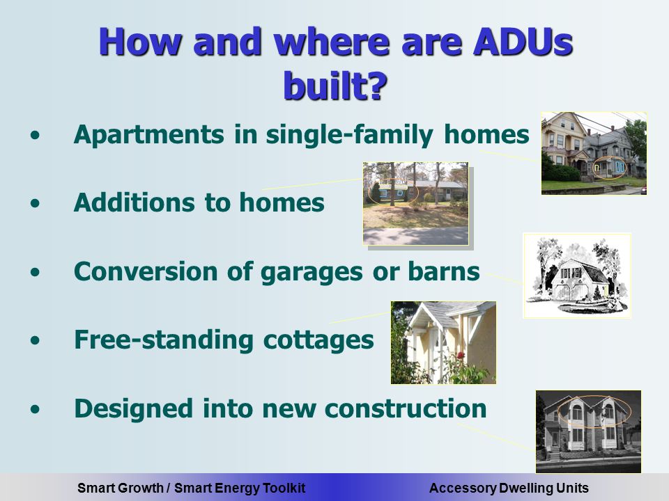 Smart Growth / Smart Energy Toolkit Accessory Dwelling Units Apartments in single-family homes Additions to homes Conversion of garages or barns Free-standing cottages Designed into new construction How and where are ADUs built