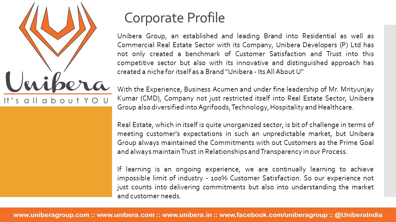 Unibera Group, an established and leading Brand into Residential as well as Commercial Real Estate Sector with its Company, Unibera Developers (P) Ltd has not only created a benchmark of Customer Satisfaction and Trust into this competitive sector but also with its innovative and distinguished approach has created a niche for itself as a Brand Unibera - Its All About U With the Experience, Business Acumen and under fine leadership of Mr.